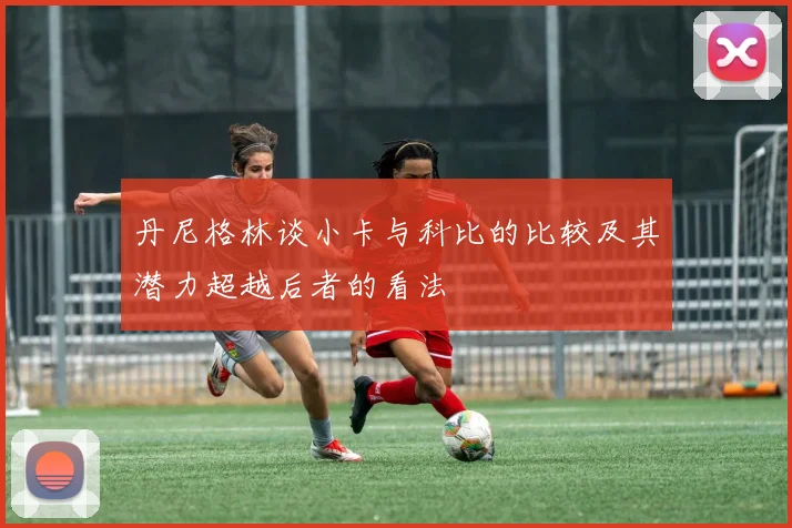 丹尼格林谈小卡与科比的比较及其潜力超越后者的看法