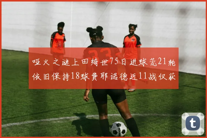 哑火之谜上田绮世75日进球荒21轮依旧保持18球费耶诺德近11战仅获3胜