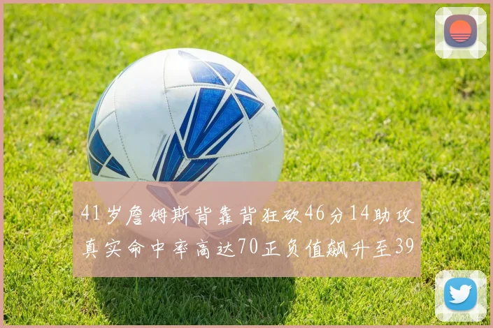 41岁詹姆斯背靠背狂砍46分14助攻真实命中率高达70正负值飙升至39