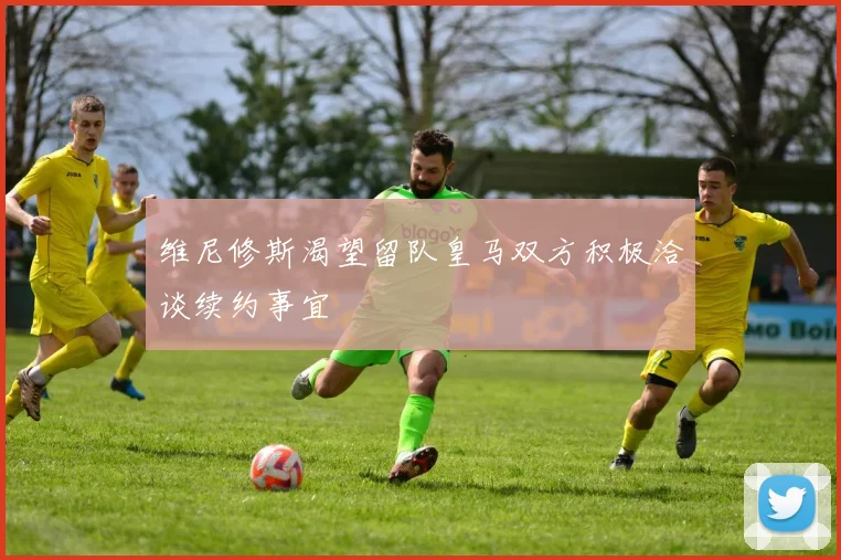 维尼修斯渴望留队皇马双方积极洽谈续约事宜