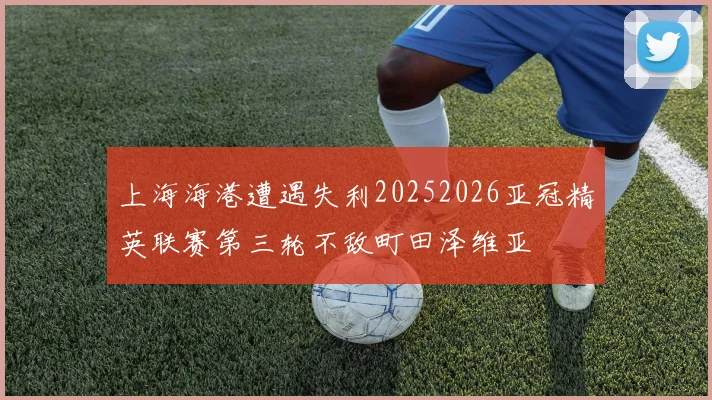 上海海港遭遇失利20252026亚冠精英联赛第三轮不敌町田泽维亚