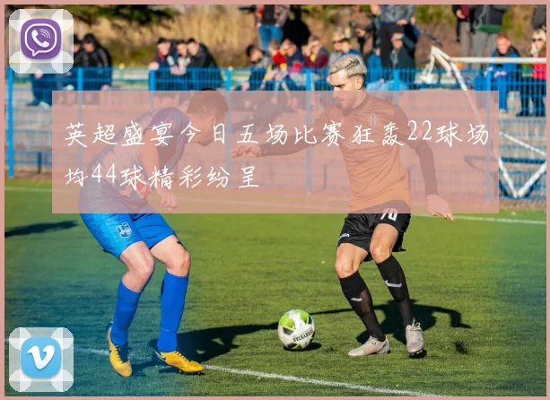 英超盛宴今日五场比赛狂轰22球场均44球精彩纷呈