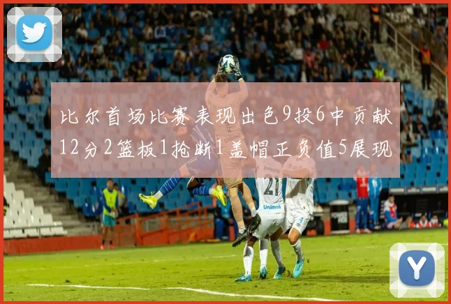 比尔首场比赛表现出色9投6中贡献12分2篮板1抢断1盖帽正负值5展现实力