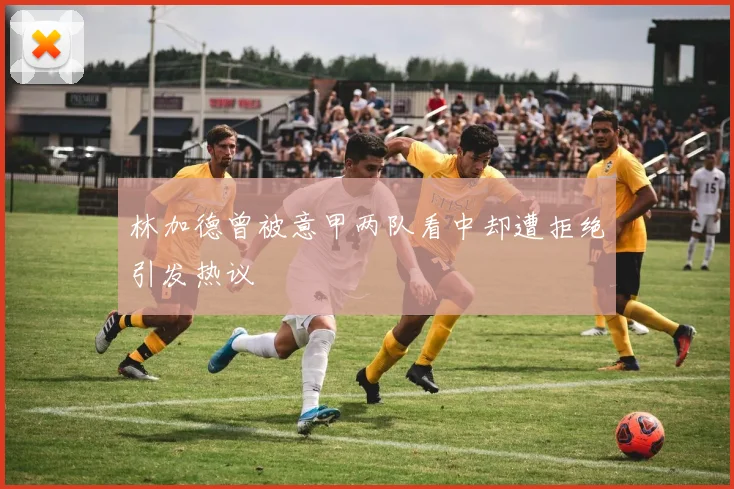 林加德曾被意甲两队看中却遭拒绝引发热议