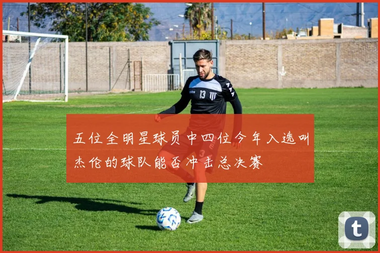 五位全明星球员中四位今年入选叫杰伦的球队能否冲击总决赛