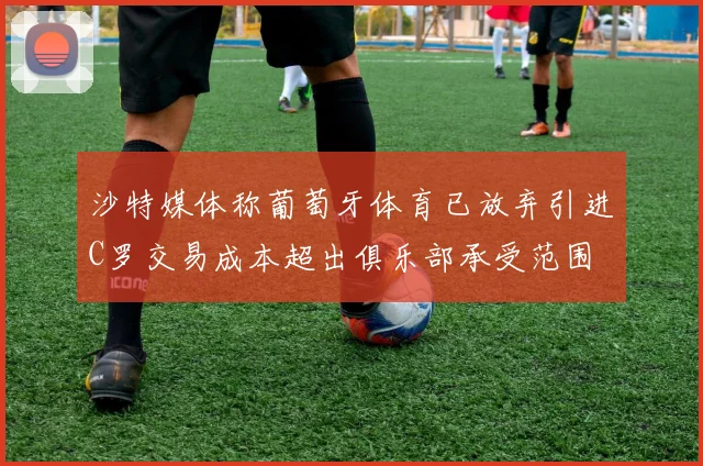 沙特媒体称葡萄牙体育已放弃引进C罗交易成本超出俱乐部承受范围