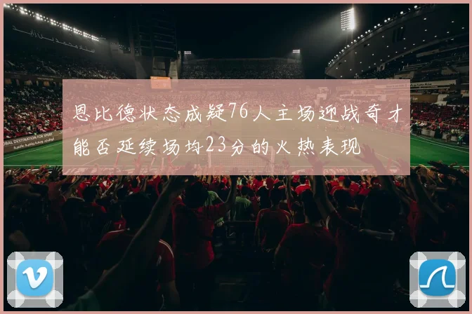 恩比德状态成疑76人主场迎战奇才能否延续场均23分的火热表现