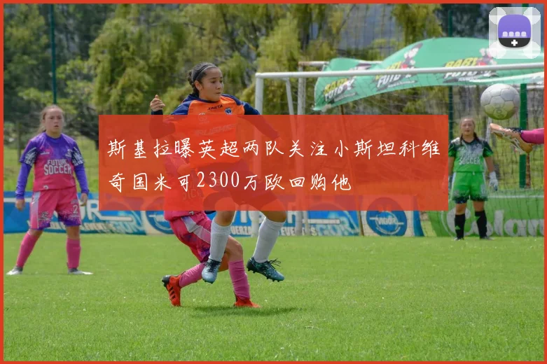 斯基拉曝英超两队关注小斯坦科维奇国米可2300万欧回购他