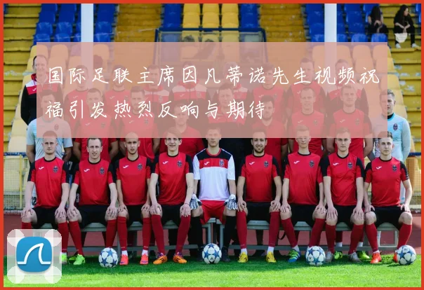 国际足联主席因凡蒂诺先生视频祝福引发热烈反响与期待