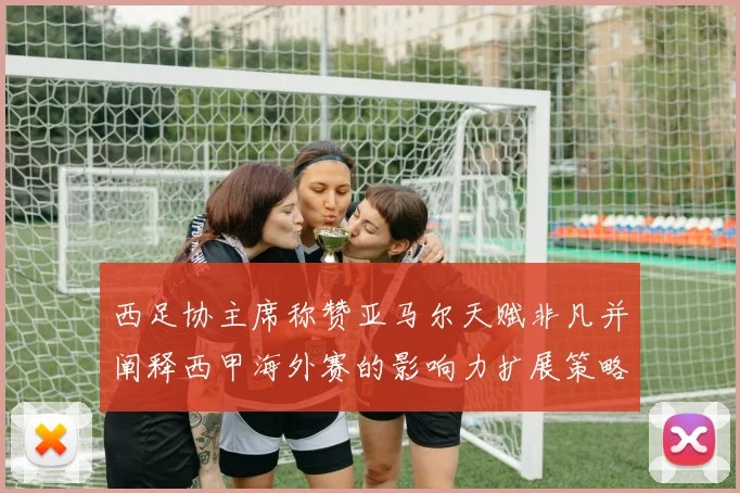 西足协主席称赞亚马尔天赋非凡并阐释西甲海外赛的影响力扩展策略