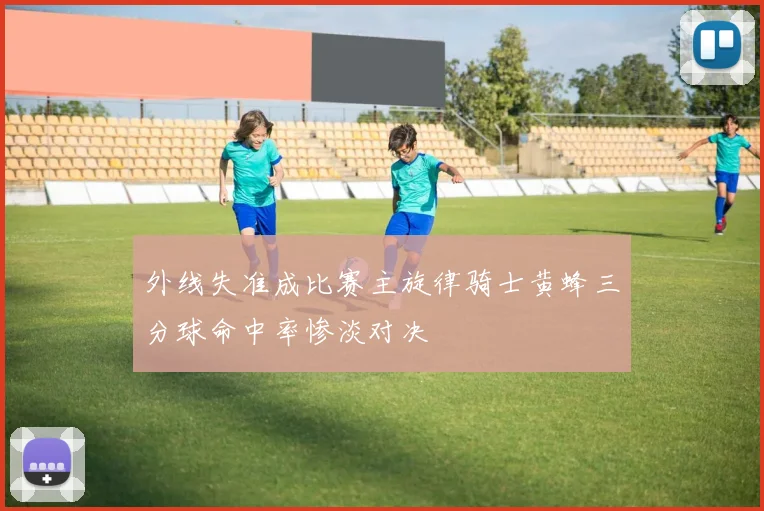 外线失准成比赛主旋律骑士黄蜂三分球命中率惨淡对决