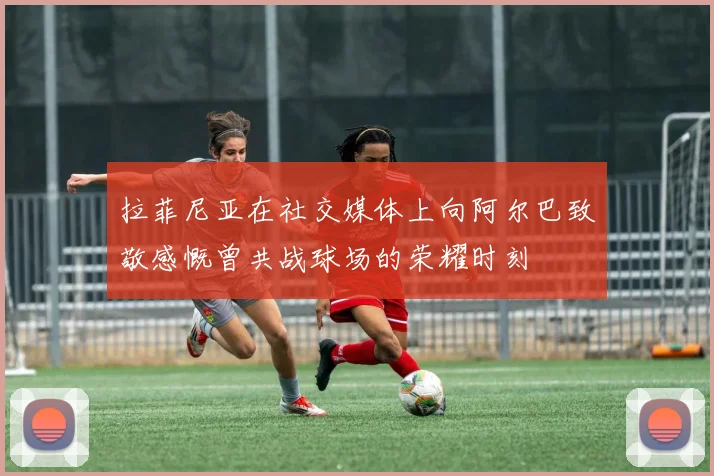 拉菲尼亚在社交媒体上向阿尔巴致敬感慨曾共战球场的荣耀时刻