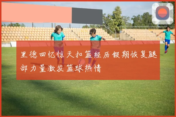 里德回忆惊天扣篮经历假期恢复腿部力量激发篮球热情