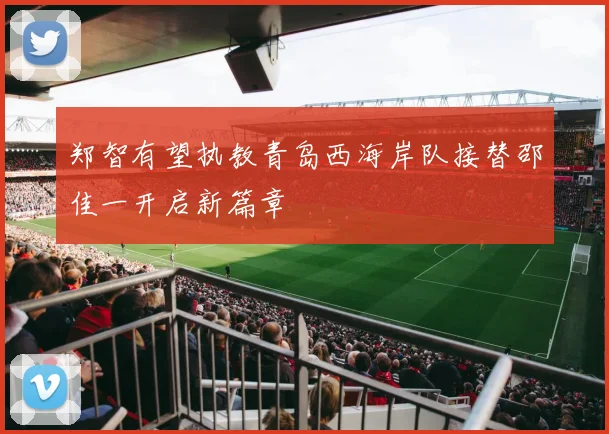 郑智有望执教青岛西海岸队接替邵佳一开启新篇章