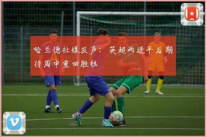 哈兰德社媒发声：英超两连平后期待周中重回胜轨