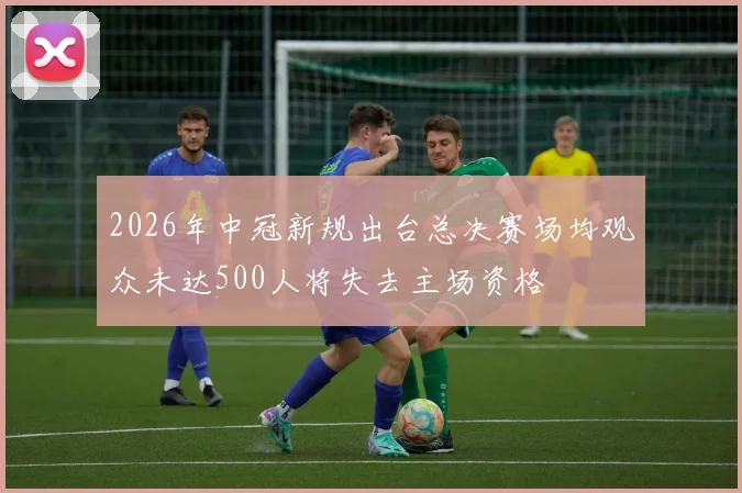 2026年中冠新规出台总决赛场均观众未达500人将失去主场资格