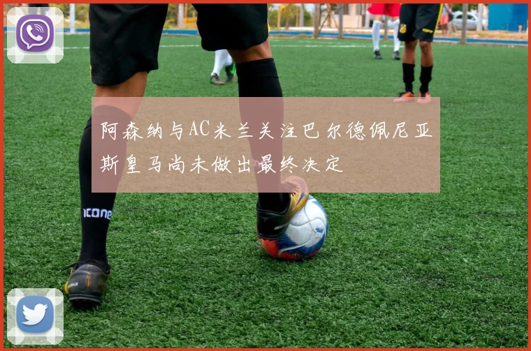 阿森纳与AC米兰关注巴尔德佩尼亚斯皇马尚未做出最终决定