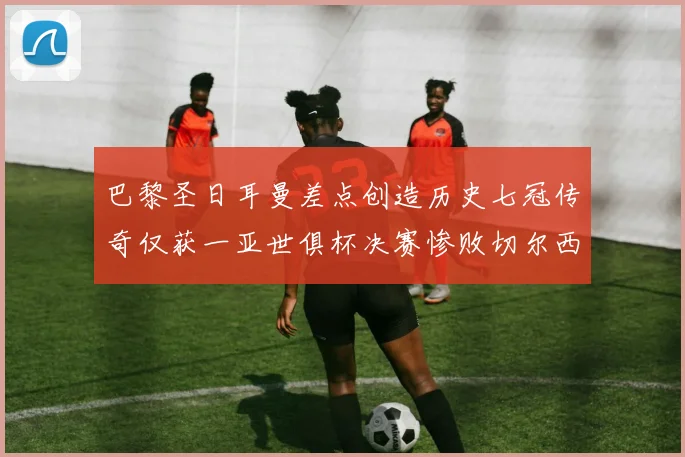 巴黎圣日耳曼差点创造历史七冠传奇仅获一亚世俱杯决赛惨败切尔西