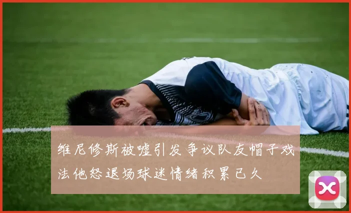 维尼修斯被嘘引发争议队友帽子戏法他怒退场球迷情绪积累已久