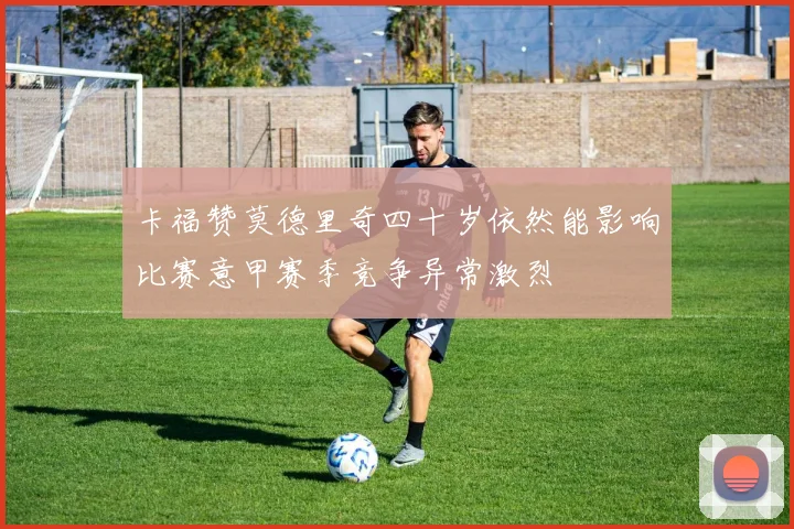 卡福赞莫德里奇四十岁依然能影响比赛意甲赛季竞争异常激烈