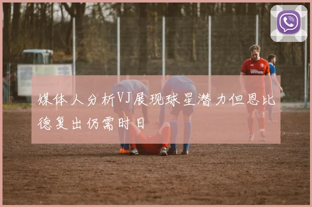媒体人分析VJ展现球星潜力但恩比德复出仍需时日