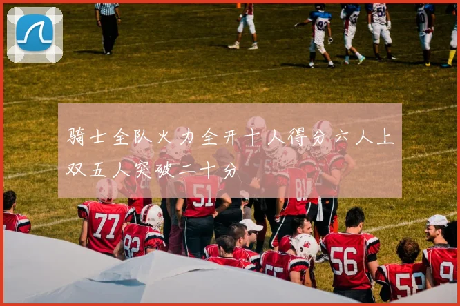 骑士全队火力全开十人得分六人上双五人突破二十分
