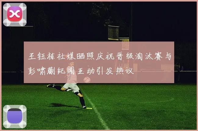 王钰栋社媒晒照庆祝晋级淘汰赛与彭啸蒯纪闻互动引发热议