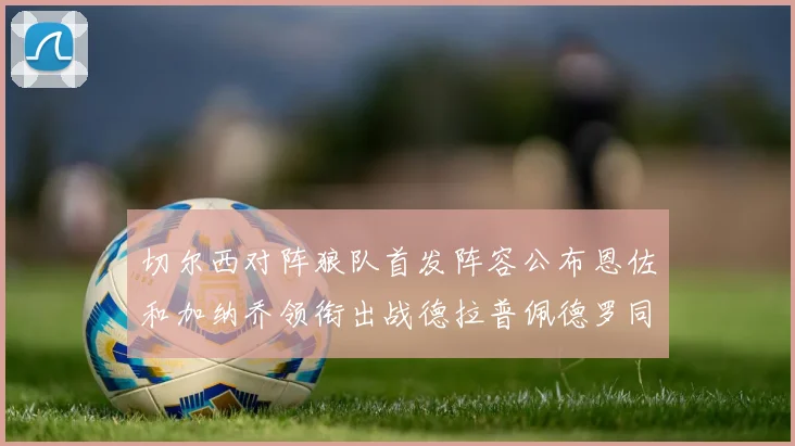 切尔西对阵狼队首发阵容公布恩佐和加纳乔领衔出战德拉普佩德罗同场竞技