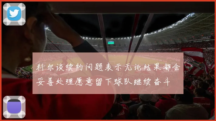 科尔谈续约问题表示无论结果都会妥善处理愿意留下球队继续奋斗