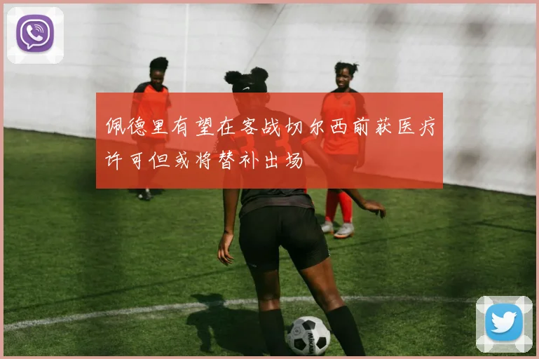 佩德里有望在客战切尔西前获医疗许可但或将替补出场