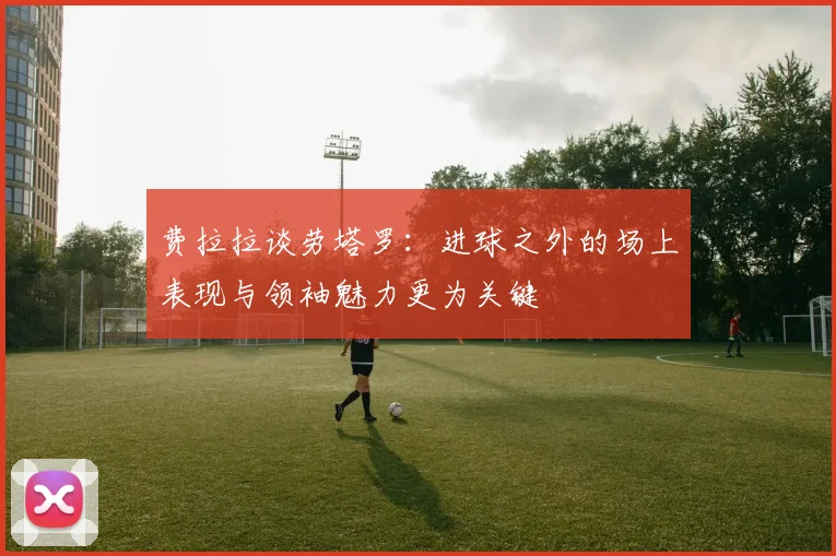 费拉拉谈劳塔罗：进球之外的场上表现与领袖魅力更为关键