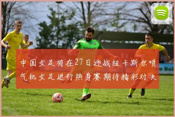 中国女足将在27日迎战纽卡斯尔喷气机女足进行热身赛期待精彩对决
