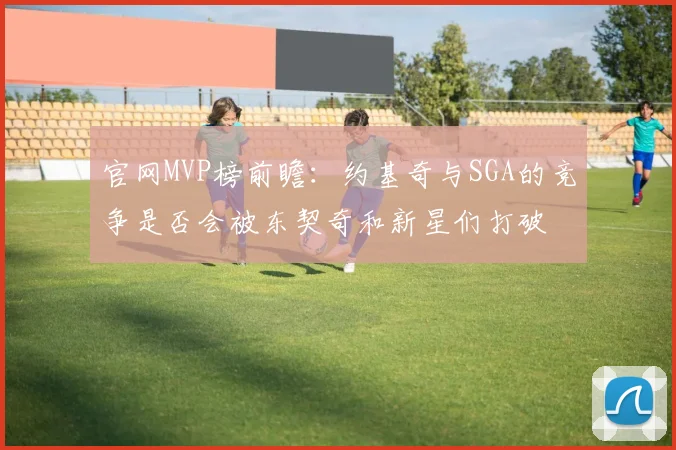 官网MVP榜前瞻：约基奇与SGA的竞争是否会被东契奇和新星们打破
