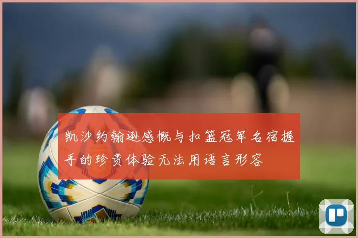 凯沙约翰逊感慨与扣篮冠军名宿握手的珍贵体验无法用语言形容