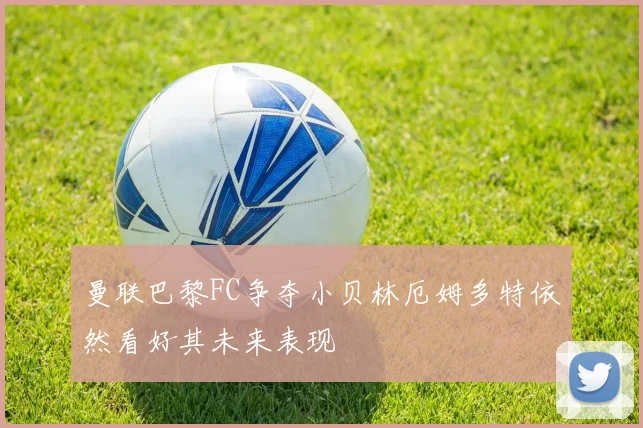 曼联巴黎FC争夺小贝林厄姆多特依然看好其未来表现
