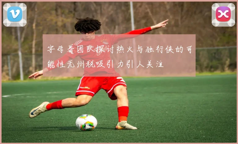 字母哥团队探讨热火与独行侠的可能性无州税吸引力引人关注